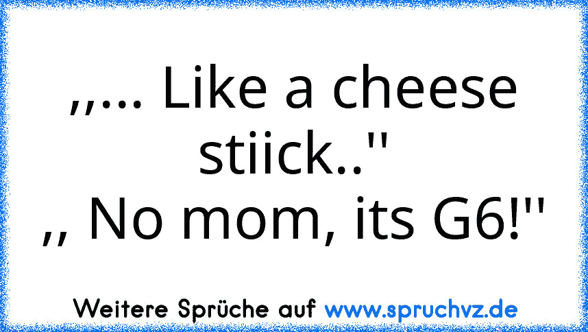 ,,... Like a cheese stiick..''
,, No mom, its G6!''