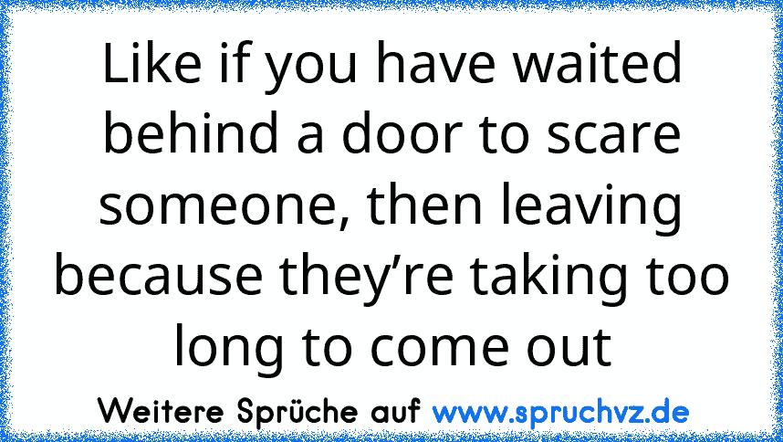 Like if you have waited behind a door to scare someone, then leaving because they’re taking too long to come out