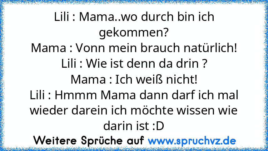 Lili : Mama..wo durch bin ich gekommen?
Mama : Vonn mein brauch natürlich!
Lili : Wie ist denn da drin ?
Mama : Ich weiß nicht!
Lili : Hmmm Mama dann darf ich mal wieder darein ich möchte wissen wie darin ist :D