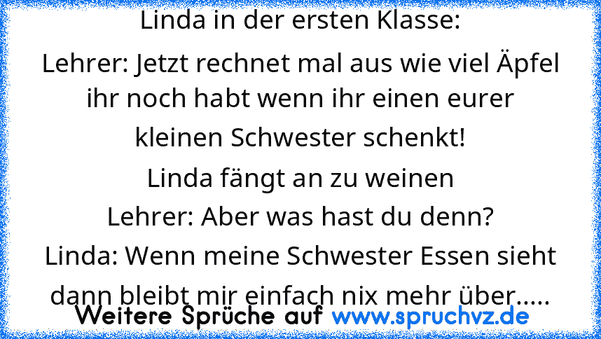 Linda in der ersten Klasse:
Lehrer: Jetzt rechnet mal aus wie viel Äpfel ihr noch habt wenn ihr einen eurer kleinen Schwester schenkt!
Linda fängt an zu weinen
Lehrer: Aber was hast du denn?
Linda: Wenn meine Schwester Essen sieht dann bleibt mir einfach nix mehr über.....