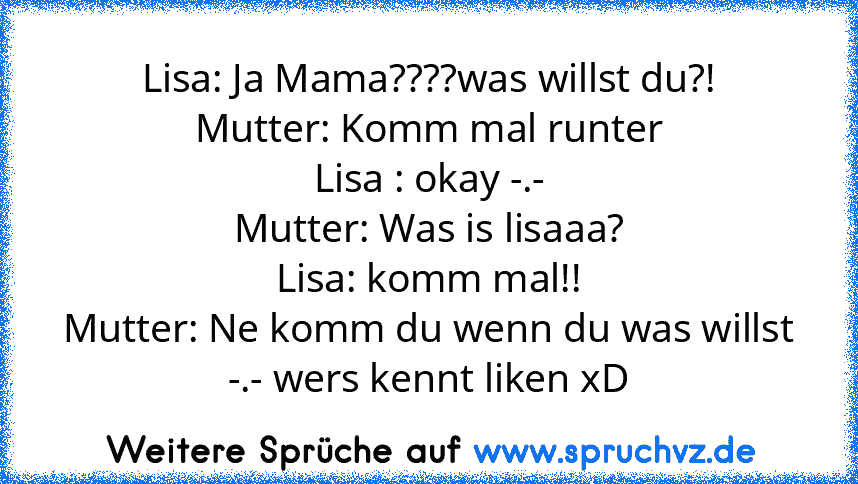 Lisa: Ja Mama????was willst du?!
Mutter: Komm mal runter
Lisa : okay -.-
Mutter: Was is lisaaa?
Lisa: komm mal!!
Mutter: Ne komm du wenn du was willst
-.- wers kennt liken xD