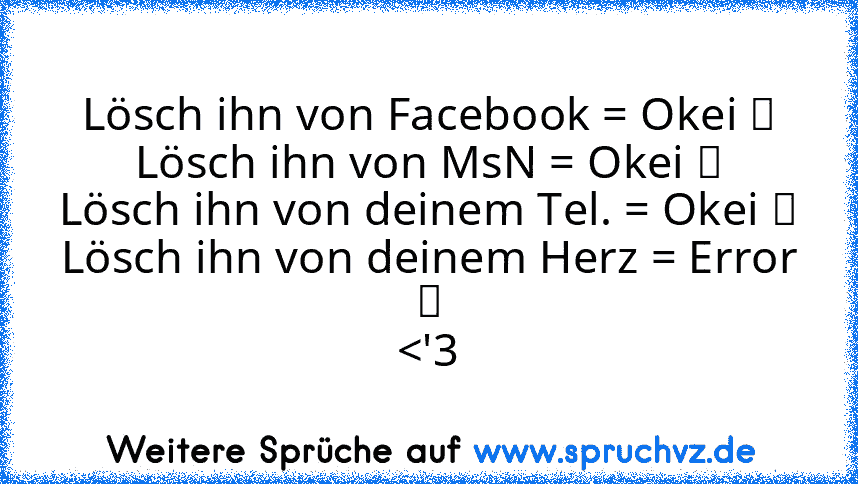 Lösch ihn von Facebook = Okei ✔
Lösch ihn von MsN = Okei ✔
Lösch ihn von deinem Tel. = Okei ✔
Lösch ihn von deinem Herz = Error ✖
