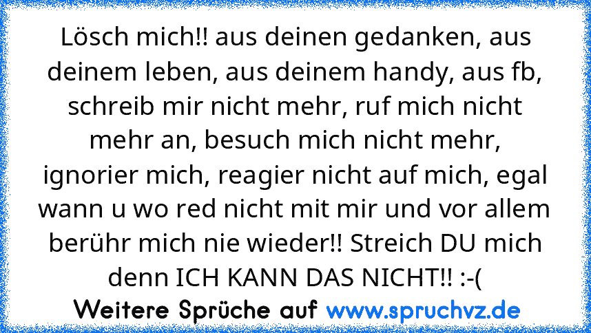 Lösch mich!! aus deinen gedanken, aus deinem leben, aus deinem handy, aus fb, schreib mir nicht mehr, ruf mich nicht mehr an, besuch mich nicht mehr, ignorier mich, reagier nicht auf mich, egal wann u wo red nicht mit mir und vor allem berühr mich nie wieder!! Streich DU mich denn ICH KANN DAS NICHT!! :-(