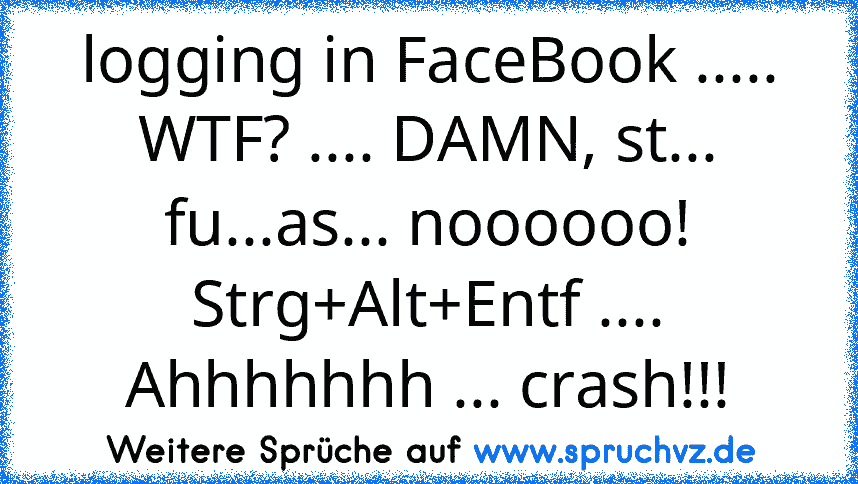 logging in FaceBook ..... WTF? .... DAMN, st... fu...as... noooooo! Strg+Alt+Entf .... Ahhhhhhh ... crash!!!