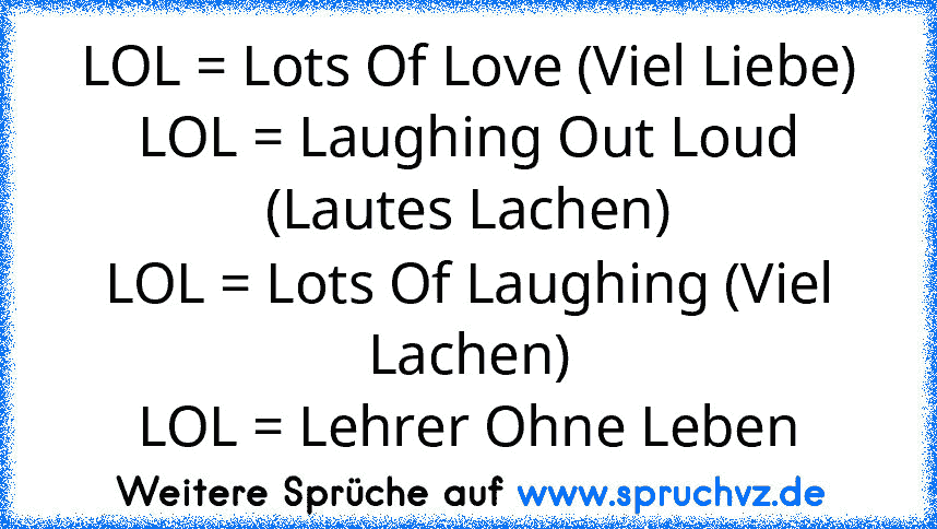 LOL = Lots Of Love (Viel Liebe)
LOL = Laughing Out Loud (Lautes Lachen)
LOL = Lots Of Laughing (Viel Lachen)
LOL = Lehrer Ohne Leben