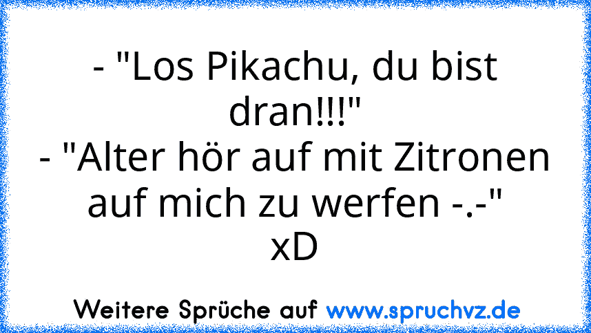 - "Los Pikachu, du bist dran!!!"
- "Alter hör auf mit Zitronen auf mich zu werfen -.-"
xD