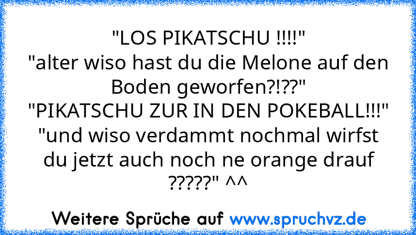 "LOS PIKATSCHU !!!!"
"alter wiso hast du die Melone auf den Boden geworfen?!??"
"PIKATSCHU ZUR IN DEN POKEBALL!!!"
"und wiso verdammt nochmal wirfst du jetzt auch noch ne orange drauf ?????" ^^