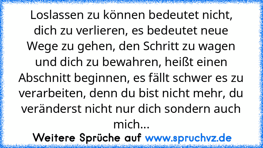 Loslassen zu können bedeutet nicht, dich zu verlieren, es bedeutet neue Wege zu gehen, den Schritt zu wagen und dich zu bewahren, heißt einen Abschnitt beginnen, es fällt schwer es zu verarbeiten, denn du bist nicht mehr, du veränderst nicht nur dich sondern auch mich...