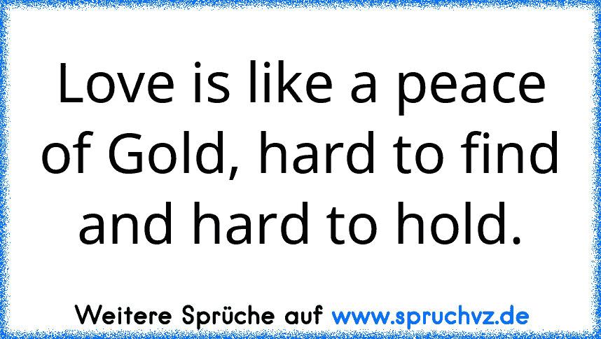 Love is like a peace of Gold, hard to find and hard to hold.