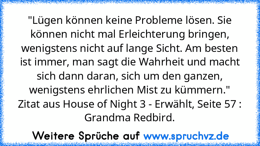 "Lügen können keine Probleme lösen. Sie können nicht mal Erleichterung bringen, wenigstens nicht auf lange Sicht. Am besten ist immer, man sagt die Wahrheit und macht sich dann daran, sich um den ganzen, wenigstens ehrlichen Mist zu kümmern."
Zitat aus House of Night 3 - Erwählt, Seite 57 :
Grandma Redbird.