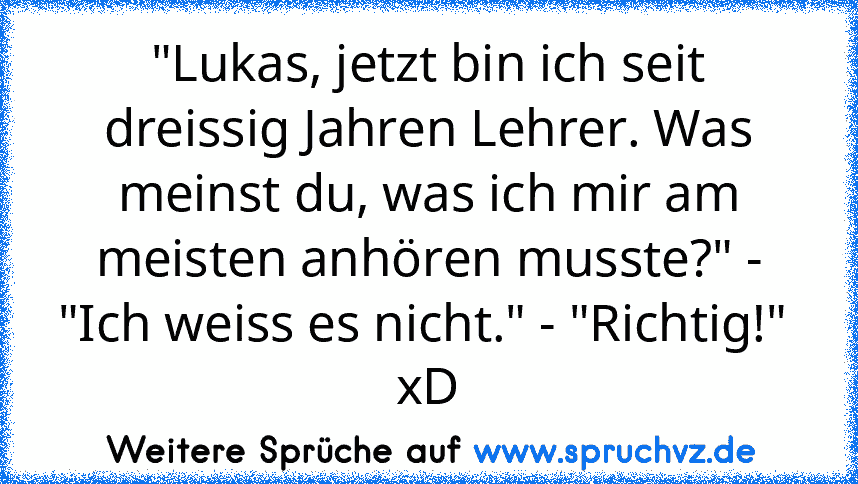 "Lukas, jetzt bin ich seit dreissig Jahren Lehrer. Was meinst du, was ich mir am meisten anhören musste?" - "Ich weiss es nicht." - "Richtig!"  xD