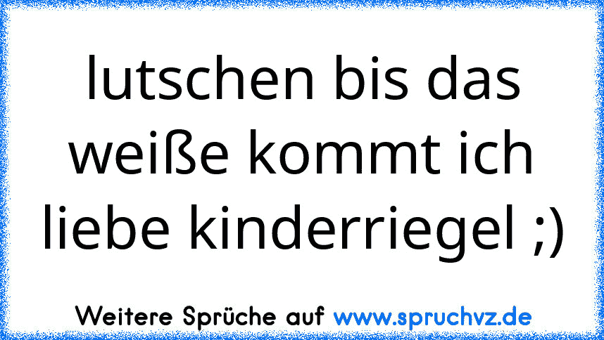 lutschen bis das weiße kommt ich liebe kinderriegel ;)