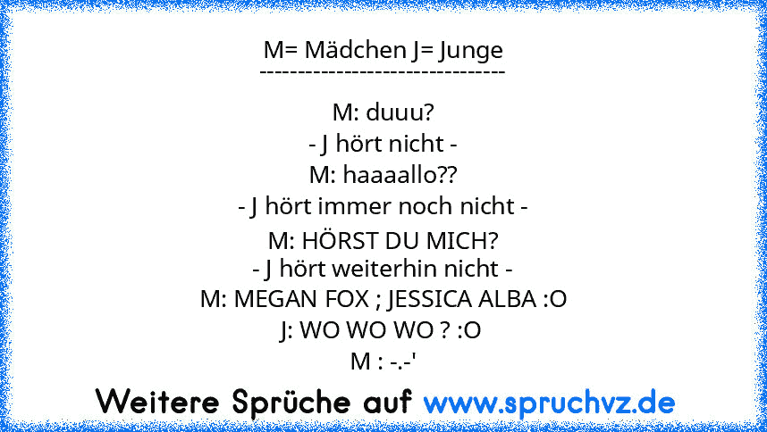 M= Mädchen J= Junge
--------------------------------
M: duuu?
- J hört nicht -
M: haaaallo??
- J hört immer noch nicht -
M: HÖRST DU MICH?
- J hört weiterhin nicht -
M: MEGAN FOX ; JESSICA ALBA :O
J: WO WO WO ? :O
M : -.-'