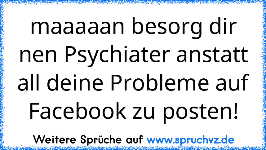 maaaaan besorg dir nen Psychiater anstatt all deine Probleme auf Facebook zu posten!