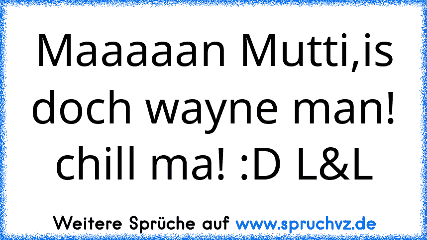 Maaaaan Mutti,is doch wayne man! chill ma! :D L&L