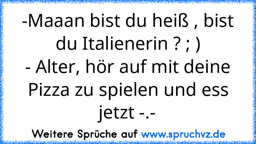 -Maaan bist du heiß , bist du Italienerin ? ; )
- Alter, hör auf mit deine Pizza zu spielen und ess jetzt -.-