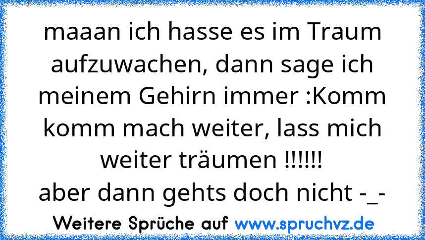 maaan ich hasse es im Traum aufzuwachen, dann sage ich meinem Gehirn immer :Komm komm mach weiter, lass mich weiter träumen !!!!!!
aber dann gehts doch nicht -_-