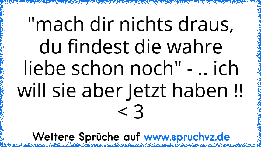 "mach dir nichts draus, du findest die wahre liebe schon noch" - .. ich will sie aber Jetzt haben !! < 3