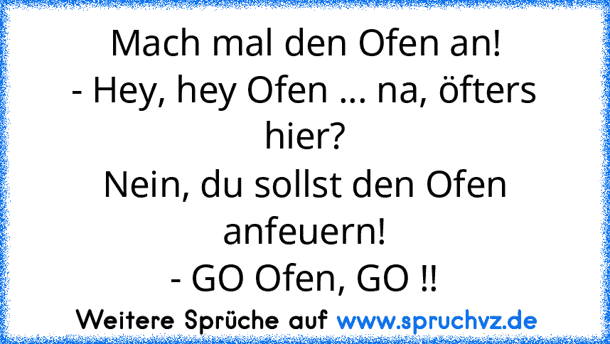 Mach mal den Ofen an!
- Hey, hey Ofen ... na, öfters hier?
Nein, du sollst den Ofen anfeuern!
- GO Ofen, GO !!