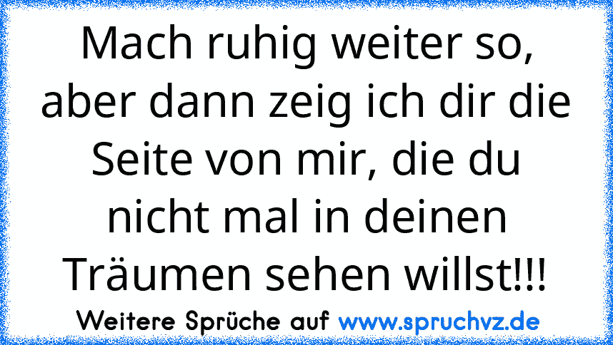 Mach ruhig weiter so, aber dann zeig ich dir die Seite von mir, die du nicht mal in deinen Träumen sehen willst!!!