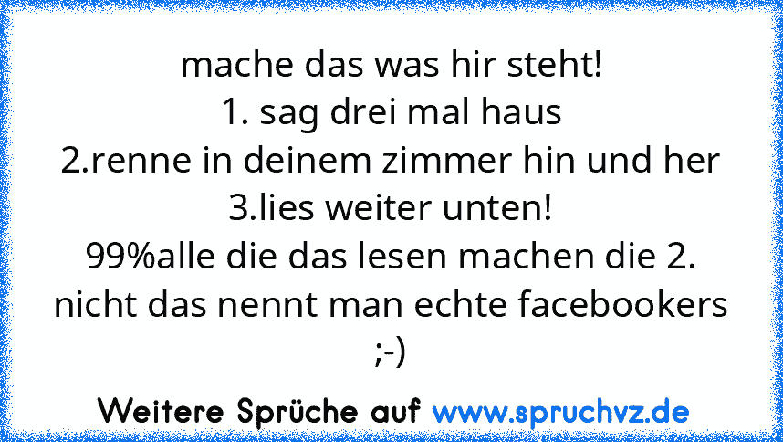 mache das was hir steht!
1. sag drei mal haus
2.renne in deinem zimmer hin und her
3.lies weiter unten!
99%alle die das lesen machen die 2. nicht das nennt man echte facebookers ;-)