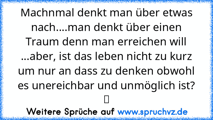 Machnmal denkt man über etwas nach....man denkt über einen Traum denn man erreichen will ...aber, ist das leben nicht zu kurz um nur an dass zu denken obwohl es unereichbar und unmöglich ist? ツ