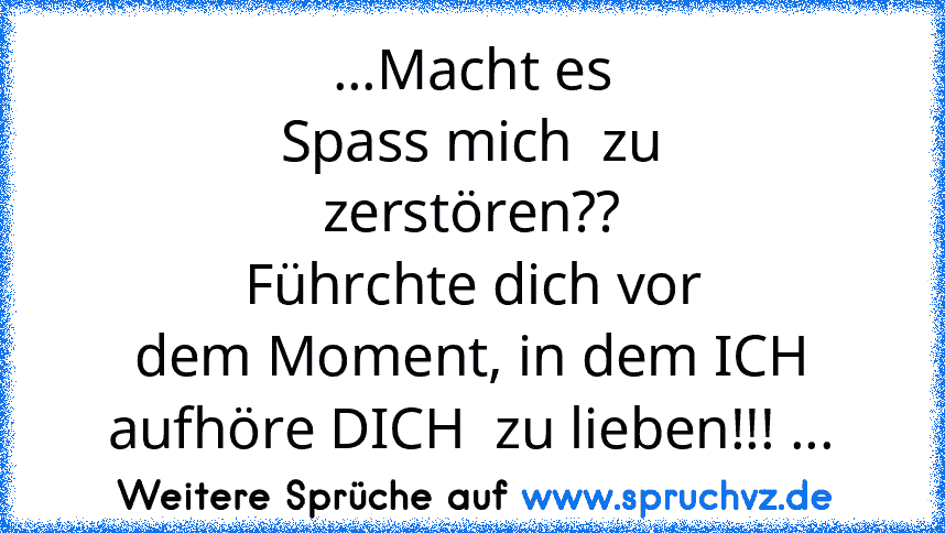 ...Macht es
Spass mich  zu
zerstören??
Führchte dich vor
dem Moment, in dem ICH
aufhöre DICH  zu lieben!!! ...