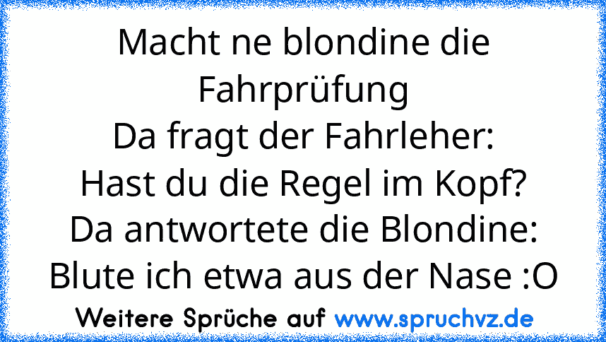 Macht ne blondine die Fahrprüfung
Da fragt der Fahrleher:
Hast du die Regel im Kopf?
Da antwortete die Blondine:
Blute ich etwa aus der Nase :O