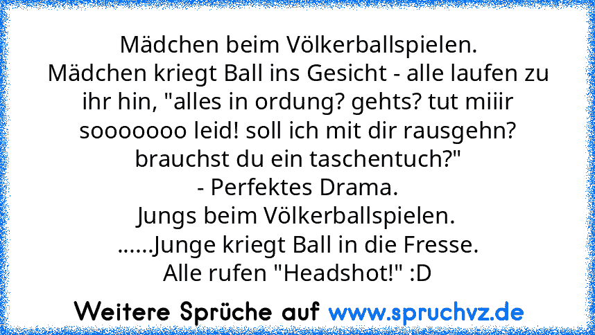 Mädchen beim Völkerballspielen.
Mädchen kriegt Ball ins Gesicht - alle laufen zu ihr hin, "alles in ordung? gehts? tut miiir sooooooo leid! soll ich mit dir rausgehn? brauchst du ein taschentuch?"
- Perfektes Drama.
Jungs beim Völkerballspielen.
......Junge kriegt Ball in die Fresse.
Alle rufen "Headshot!" :D