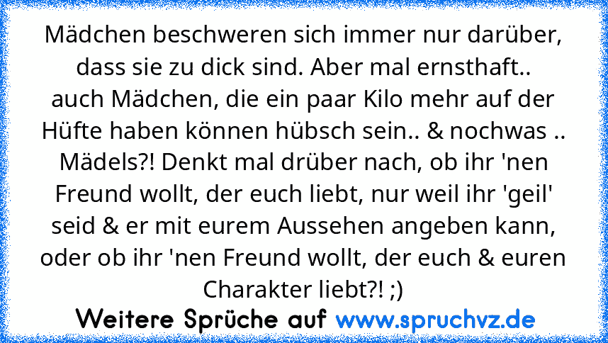 Mädchen beschweren sich immer nur darüber,
dass sie zu dick sind. Aber mal ernsthaft..
auch Mädchen, die ein paar Kilo mehr auf der Hüfte haben können hübsch sein.. & nochwas .. Mädels?! Denkt mal drüber nach, ob ihr 'nen Freund wollt, der euch liebt, nur weil ihr 'geil' seid & er mit eurem Aussehen angeben kann, oder ob ihr 'nen Freund wollt, der euch & euren Charakter liebt?! ;)