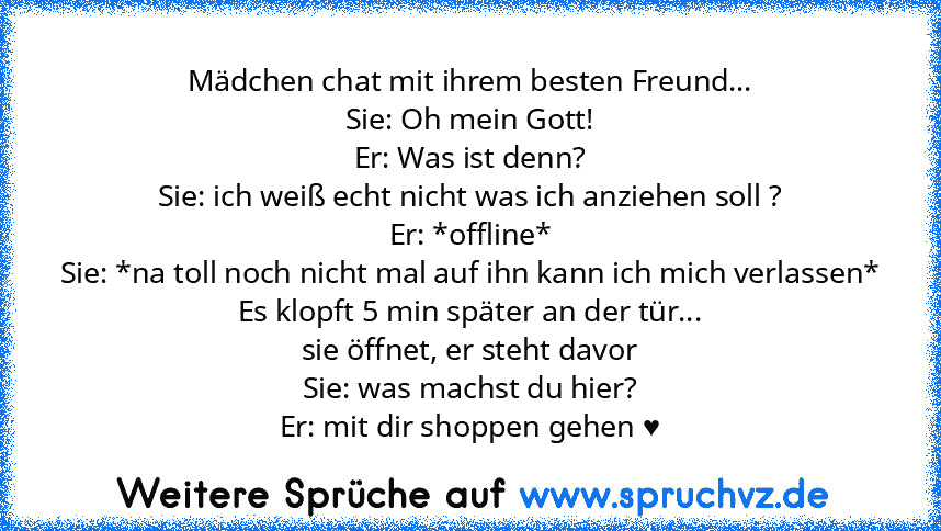 Mädchen chat mit ihrem besten Freund...
Sie: Oh mein Gott!
Er: Was ist denn?
Sie: ich weiß echt nicht was ich anziehen soll ?
Er: *offline*
Sie: *na toll noch nicht mal auf ihn kann ich mich verlassen*
Es klopft 5 min später an der tür...
sie öffnet, er steht davor
Sie: was machst du hier?
Er: mit dir shoppen gehen ♥