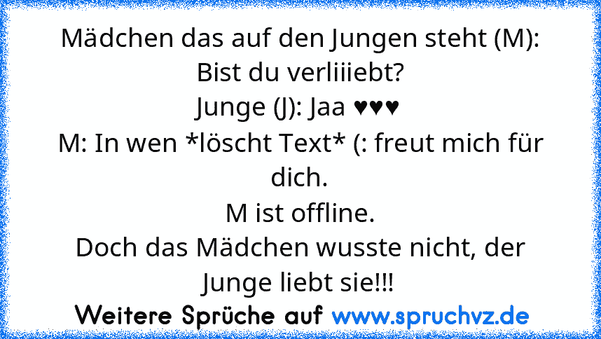 Mädchen das auf den Jungen steht (M): Bist du verliiiebt?
Junge (J): Jaa ♥♥♥
M: In wen *löscht Text* (: freut mich für dich.
M ist offline.
Doch das Mädchen wusste nicht, der Junge liebt sie!!!