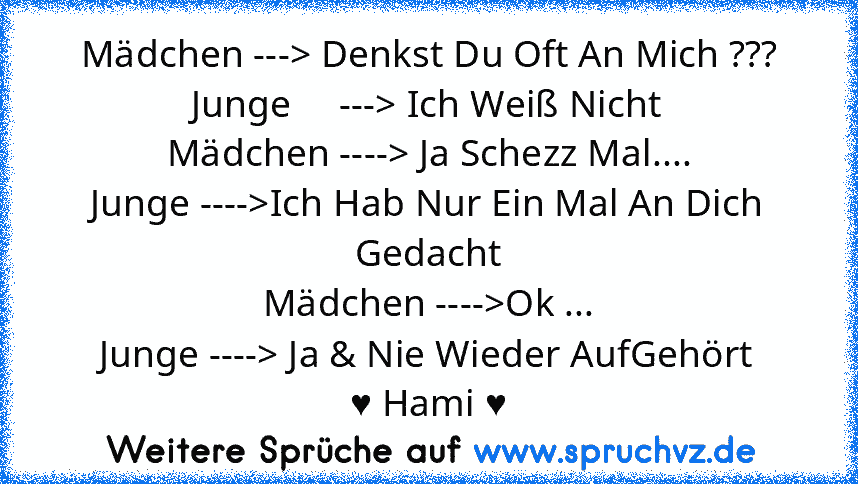 Mädchen ---> Denkst Du Oft An Mich ???
Junge     ---> Ich Weiß Nicht
Mädchen ----> Ja Schezz Mal....
Junge ---->Ich Hab Nur Ein Mal An Dich Gedacht
Mädchen ---->Ok ...
Junge ----> Ja & Nie Wieder AufGehört
♥ Hami ♥