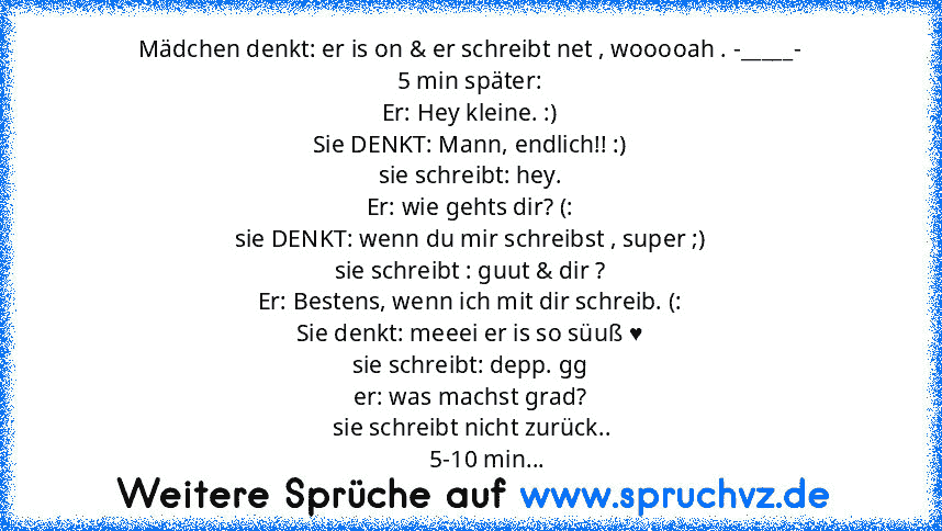 Mädchen denkt: er is on & er schreibt net , wooooah . -_____-
5 min später:
Er: Hey kleine. :)
Sie DENKT: Mann, endlich!! :)
sie schreibt: hey.
Er: wie gehts dir? (:
sie DENKT: wenn du mir schreibst , super ;)
sie schreibt : guut & dir ?
Er: Bestens, wenn ich mit dir schreib. (:
Sie denkt: meeei er is so süuß ♥
sie schreibt: depp. gg
er: was machst grad?
 sie schreibt nicht zurück..
      5-10 ...