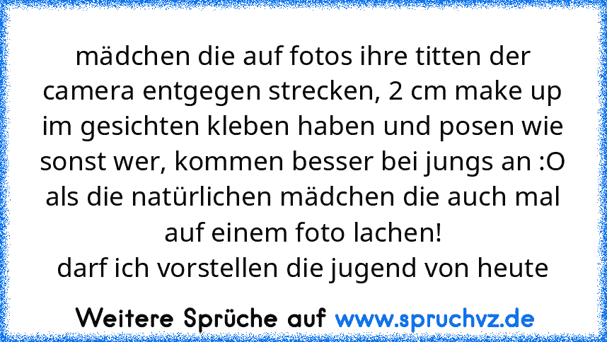 mädchen die auf fotos ihre titten der camera entgegen strecken, 2 cm make up im gesichten kleben haben und posen wie sonst wer, kommen besser bei jungs an :O als die natürlichen mädchen die auch mal auf einem foto lachen!
darf ich vorstellen die jugend von heute