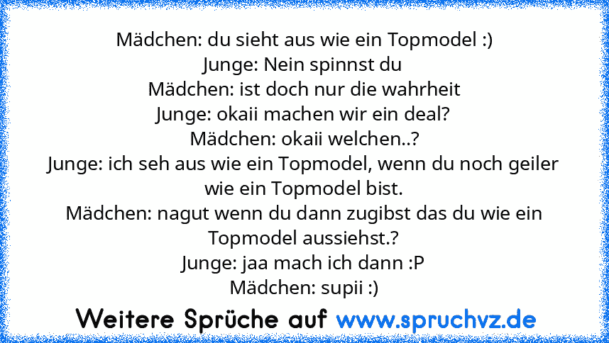 Mädchen: du sieht aus wie ein Topmodel :)
Junge: Nein spinnst du
Mädchen: ist doch nur die wahrheit
Junge: okaii machen wir ein deal?
Mädchen: okaii welchen..?
Junge: ich seh aus wie ein Topmodel, wenn du noch geiler wie ein Topmodel bist.
Mädchen: nagut wenn du dann zugibst das du wie ein Topmodel aussiehst.?
Junge: jaa mach ich dann :P
Mädchen: supii :)