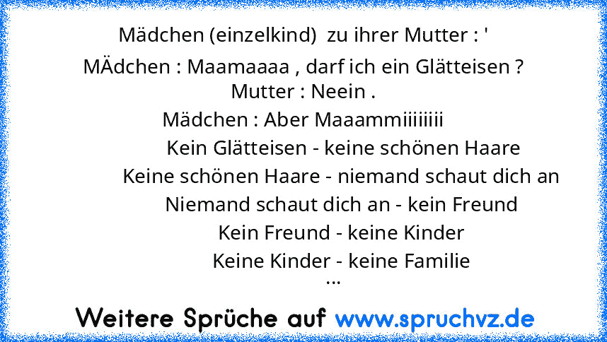 Mädchen (einzelkind)  zu ihrer Mutter : '
MÄdchen : Maamaaaa , darf ich ein Glätteisen ?
Mutter : Neein .
Mädchen : Aber Maaammiiiiiiii
                Kein Glätteisen - keine schönen Haare
               Keine schönen Haare - niemand schaut dich an
               Niemand schaut dich an - kein Freund
               Kein Freund - keine Kinder
               Keine Kinder - keine Familie
         ...