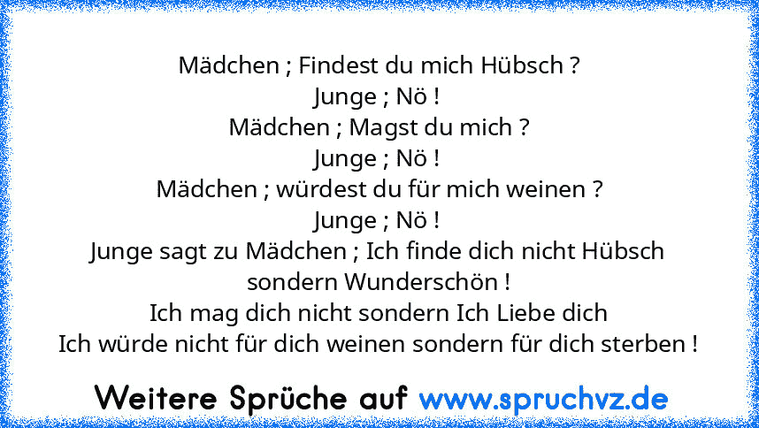 Mädchen ; Findest du mich Hübsch ?
Junge ; Nö !
Mädchen ; Magst du mich ?
Junge ; Nö !
Mädchen ; würdest du für mich weinen ?
Junge ; Nö !
Junge sagt zu Mädchen ; Ich finde dich nicht Hübsch sondern Wunderschön !
Ich mag dich nicht sondern Ich Liebe dich
Ich würde nicht für dich weinen sondern für dich sterben !