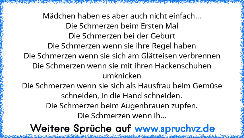 Mädchen haben es aber auch nicht einfach...
Die Schmerzen beim Ersten Mal
Die Schmerzen bei der Geburt
Die Schmerzen wenn sie ihre Regel haben
Die Schmerzen wenn sie sich am Glätteisen verbrennen
Die Schmerzen wenn sie mit ihren Hackenschuhen umknicken
Die Schmerzen wenn sie sich als Hausfrau beim Gemüse schneiden, in die Hand schneiden.
Die Schmerzen beim Augenbrauen zupfen.
Die Schmerzen wenn...