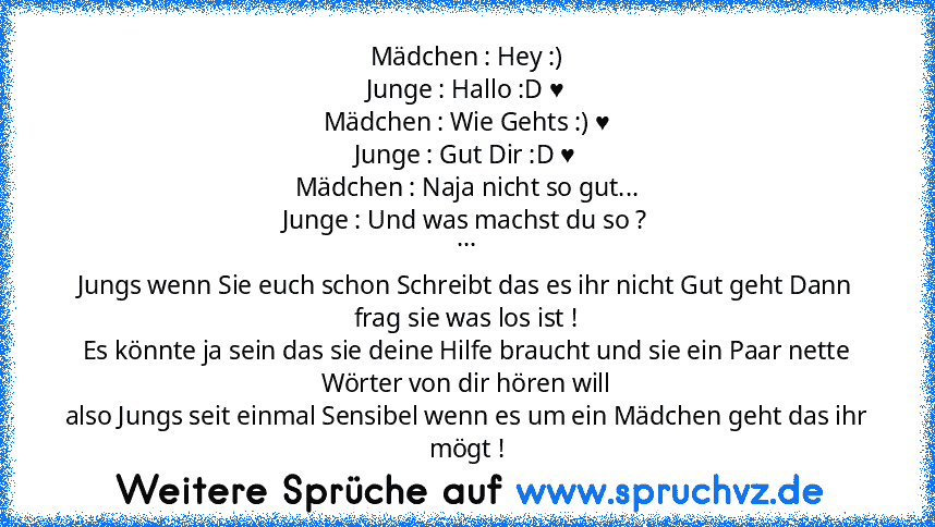 Mädchen : Hey :)
Junge : Hallo :D ♥
Mädchen : Wie Gehts :) ♥
Junge : Gut Dir :D ♥
Mädchen : Naja nicht so gut...
Junge : Und was machst du so ?
...
Jungs wenn Sie euch schon Schreibt das es ihr nicht Gut geht Dann frag sie was los ist !
Es könnte ja sein das sie deine Hilfe braucht und sie ein Paar nette Wörter von dir hören will
also Jungs seit einmal Sensibel wenn es um ein Mädchen geht das i...