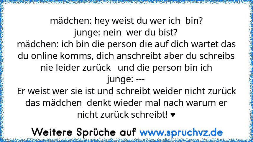 mädchen: hey weist du wer ich  bin?
junge: nein  wer du bist?
mädchen: ich bin die person die auf dich wartet das du online komms, dich anschreibt aber du schreibs nie leider zurück   und die person bin ich
junge: ---
Er weist wer sie ist und schreibt weider nicht zurück
das mädchen  denkt wieder mal nach warum er nicht zurück schreibt! ♥