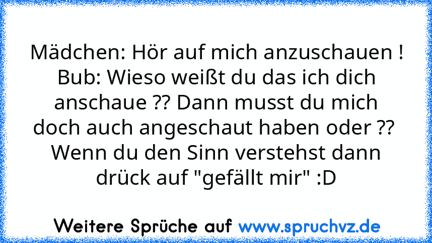 Mädchen: Hör auf mich anzuschauen !
Bub: Wieso weißt du das ich dich anschaue ?? Dann musst du mich doch auch angeschaut haben oder ?? 
Wenn du den Sinn verstehst dann drück auf "gefällt mir" :D