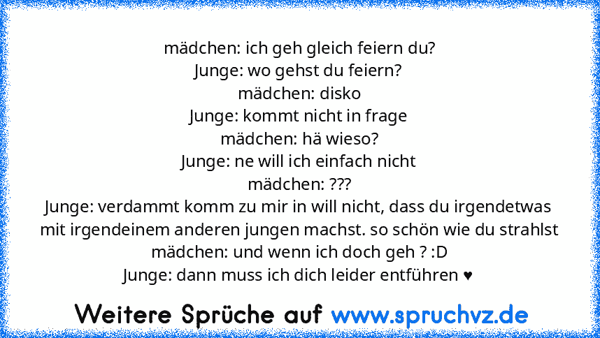 mädchen: ich geh gleich feiern du?
Junge: wo gehst du feiern?
mädchen: disko
Junge: kommt nicht in frage
mädchen: hä wieso?
Junge: ne will ich einfach nicht
mädchen: ???
Junge: verdammt komm zu mir in will nicht, dass du irgendetwas mit irgendeinem anderen jungen machst. so schön wie du strahlst
mädchen: und wenn ich doch geh ? :D
Junge: dann muss ich dich leider entführen ♥