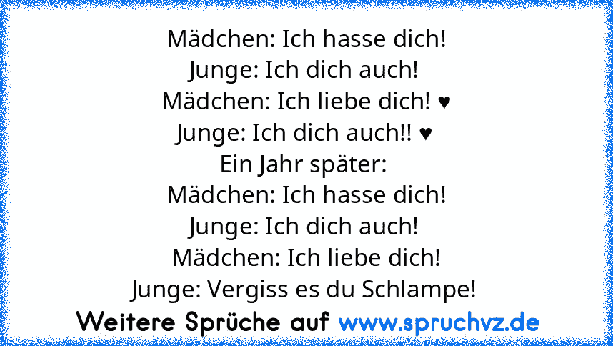 Mädchen: Ich hasse dich!
Junge: Ich dich auch!
Mädchen: Ich liebe dich! ♥
Junge: Ich dich auch!! ♥
Ein Jahr später: 
Mädchen: Ich hasse dich!
Junge: Ich dich auch!
Mädchen: Ich liebe dich!
Junge: Vergiss es du Schlampe!