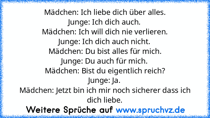 Mädchen: Ich liebe dich über alles.
Junge: Ich dich auch.
Mädchen: Ich will dich nie verlieren.
Junge: Ich dich auch nicht.
Mädchen: Du bist alles für mich.
Junge: Du auch für mich.
Mädchen: Bist du eigentlich reich?
Junge: Ja.
Mädchen: Jetzt bin ich mir noch sicherer dass ich dich liebe.