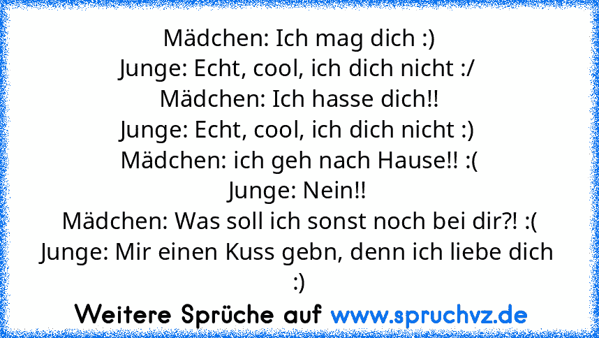 Mädchen: Ich mag dich :)
Junge: Echt, cool, ich dich nicht :/
Mädchen: Ich hasse dich!!
Junge: Echt, cool, ich dich nicht :)
Mädchen: ich geh nach Hause!! :(
Junge: Nein!!
Mädchen: Was soll ich sonst noch bei dir?! :(
Junge: Mir einen Kuss gebn, denn ich liebe dich :)