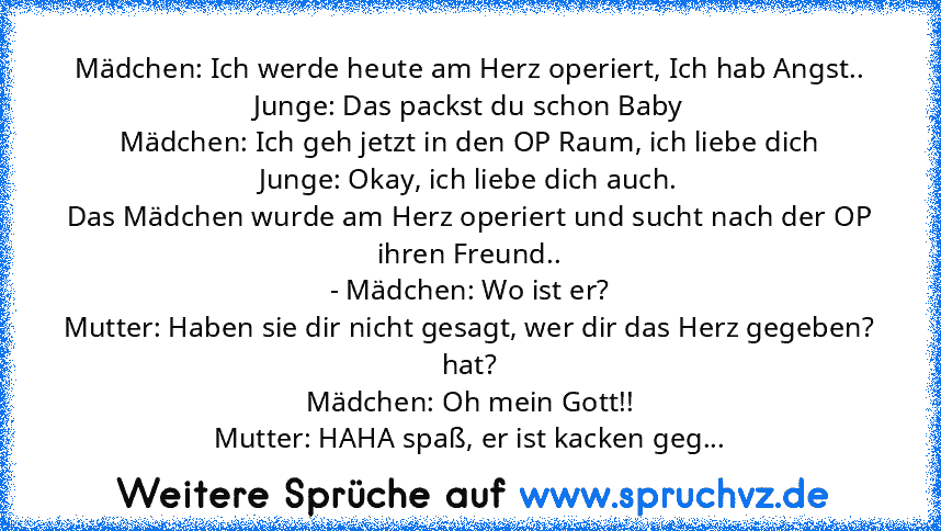 Mädchen: Ich werde heute am Herz operiert, Ich hab Angst..
Junge: Das packst du schon Baby
Mädchen: Ich geh jetzt in den OP Raum, ich liebe dich
Junge: Okay, ich liebe dich auch.
Das Mädchen wurde am Herz operiert und sucht nach der OP ihren Freund..
- Mädchen: Wo ist er?
Mutter: Haben sie dir nicht gesagt, wer dir das Herz gegeben? hat?
Mädchen: Oh mein Gott!!
Mutter: HAHA spaß, er ist kacken ...