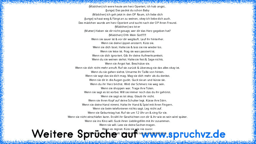 (Mädchen) ich were heute am herz Operiert, ich hab angst..
(Junge) Das packst du schon Baby
(Mädchen) ich geh jetzt in den OP Raum, ich liebe dich
(Junge) schaut weg & Fängt an zu weinen, okey ich liebe dich auch.
Das mädchen wurde am herz Operiert und sucht nach der OP ihren Freund.
(Mädchen) wo ist er
(Mutter) Haben sie dir nicht gesagt, wer dir das Herz gegeben hat?
(Mädchen) Ohh Mein Got!!!!!!...