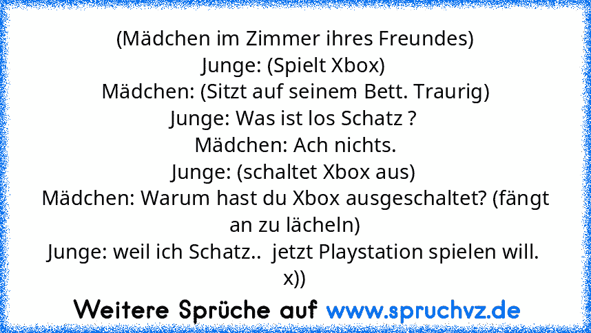 (Mädchen im Zimmer ihres Freundes)
Junge: (Spielt Xbox)
Mädchen: (Sitzt auf seinem Bett. Traurig)
Junge: Was ist los Schatz ?
Mädchen: Ach nichts.
Junge: (schaltet Xbox aus)
Mädchen: Warum hast du Xbox ausgeschaltet? (fängt an zu lächeln)
Junge: weil ich Schatz..  jetzt Playstation spielen will.
x))