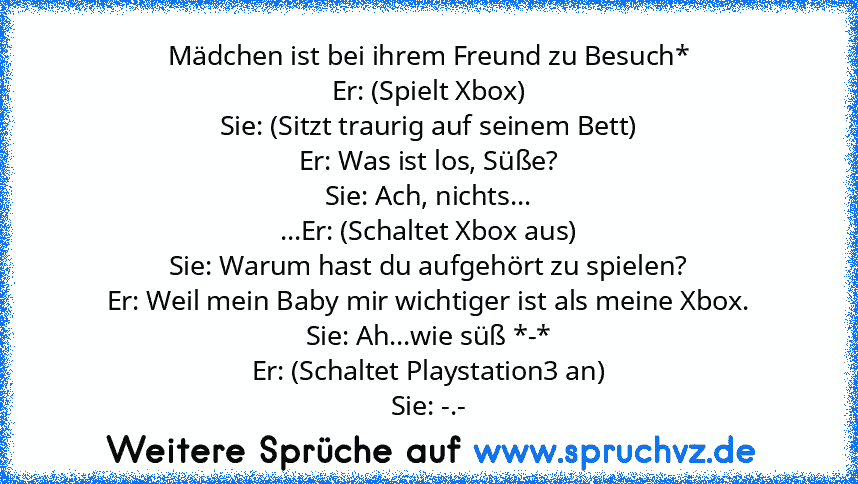 Mädchen ist bei ihrem Freund zu Besuch*
Er: (Spielt Xbox)
Sie: (Sitzt traurig auf seinem Bett)
Er: Was ist los, Süße?
Sie: Ach, nichts...
...Er: (Schaltet Xbox aus)
Sie: Warum hast du aufgehört zu spielen?
Er: Weil mein Baby mir wichtiger ist als meine Xbox.
Sie: Ah...wie süß *-*
Er: (Schaltet Playstation3 an)
Sie: -.-